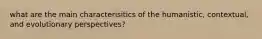 what are the main characterisitics of the humanistic, contextual, and evolutionary perspectives?