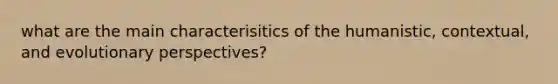 what are the main characterisitics of the humanistic, contextual, and evolutionary perspectives?