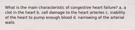 What is the main characteristic of congestive heart failure? a. a clot in the heart b. cell damage to the heart arteries c. inability of the heart to pump enough blood d. narrowing of the arterial walls