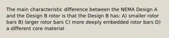 The main characteristic difference between the NEMA Design A and the Design B rotor is that the Design B has: A) smaller rotor bars B) larger rotor bars C) more deeply embedded rotor bars D) a different core material