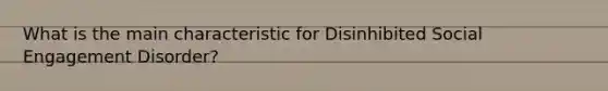 What is the main characteristic for Disinhibited Social Engagement Disorder?