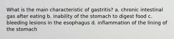 What is the main characteristic of gastritis? a. chronic intestinal gas after eating b. inability of the stomach to digest food c. bleeding lesions in the esophagus d. inflammation of the lining of the stomach