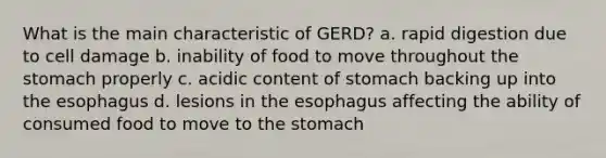 What is the main characteristic of GERD? a. rapid digestion due to cell damage b. inability of food to move throughout the stomach properly c. acidic content of stomach backing up into the esophagus d. lesions in the esophagus affecting the ability of consumed food to move to the stomach