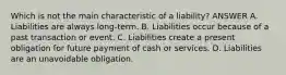 Which is not the main characteristic of a liability? ANSWER A. Liabilities are always long-term. B. Liabilities occur because of a past transaction or event. C. Liabilities create a present obligation for future payment of cash or services. D. Liabilities are an unavoidable obligation.