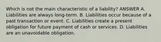 Which is not the main characteristic of a liability? ANSWER A. Liabilities are always long-term. B. Liabilities occur because of a past transaction or event. C. Liabilities create a present obligation for future payment of cash or services. D. Liabilities are an unavoidable obligation.