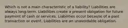 Which is not a main characteristic of a liability? Liabilities are always long-term. Liabilities create a present obligation for future payment of cash or services. Liabilities occur because of a past transaction or event. Liabilities are an unavoidable obligation.