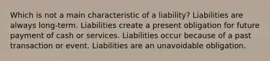 Which is not a main characteristic of a liability? Liabilities are always long-term. Liabilities create a present obligation for future payment of cash or services. Liabilities occur because of a past transaction or event. Liabilities are an unavoidable obligation.