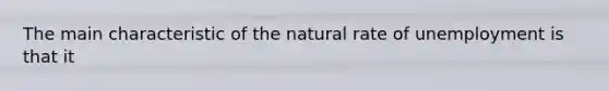 The main characteristic of the natural rate of unemployment is that it