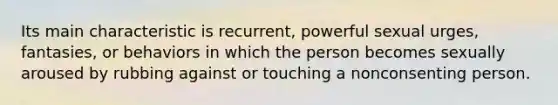 Its main characteristic is recurrent, powerful sexual urges, fantasies, or behaviors in which the person becomes sexually aroused by rubbing against or touching a nonconsenting person.