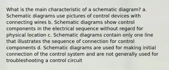 What is the main characteristic of a schematic diagram? a. Schematic diagrams use pictures of control devices with connecting wires b. Schematic diagrams show control components in the electrical sequence without regard for physical location c. Schematic diagrams contain only one line that illustrates the sequence of connection for control components d. Schematic diagrams are used for making initial connection of the control system and are not generally used for troubleshooting a control circuit