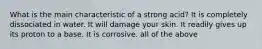 What is the main characteristic of a strong acid? It is completely dissociated in water. It will damage your skin. It readily gives up its proton to a base. It is corrosive. all of the above