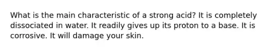 What is the main characteristic of a strong acid? It is completely dissociated in water. It readily gives up its proton to a base. It is corrosive. It will damage your skin.