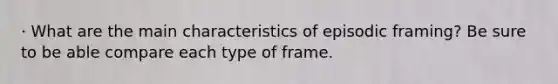 · What are the main characteristics of episodic framing? Be sure to be able compare each type of frame.