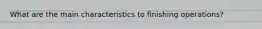 What are the main characteristics to finishing operations?