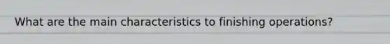 What are the main characteristics to finishing operations?