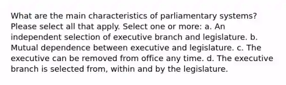 What are the main characteristics of parliamentary systems? Please select all that apply. Select one or more: a. An independent selection of executive branch and legislature. b. Mutual dependence between executive and legislature. c. The executive can be removed from office any time. d. The executive branch is selected from, within and by the legislature.