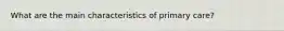 What are the main characteristics of primary care?