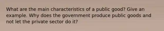 What are the main characteristics of a public good? Give an example. Why does the government produce public goods and not let the private sector do it?