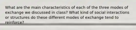 What are the main characteristics of each of the three modes of exchange we discussed in class? What kind of social interactions or structures do these different modes of exchange tend to reinforce?