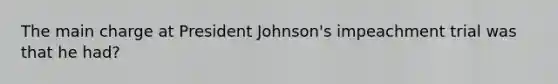 The main charge at President Johnson's impeachment trial was that he had?