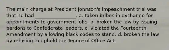 The main charge at President Johnson's impeachment trial was that he had _________________. a. taken bribes in exchange for appointments to government jobs. b. broken the law by issuing pardons to Confederate leaders. c. violated the Fourteenth Amendment by allowing black codes to stand. d. broken the law by refusing to uphold the Tenure of Office Act.