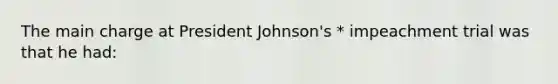 The main charge at President Johnson's * impeachment trial was that he had: