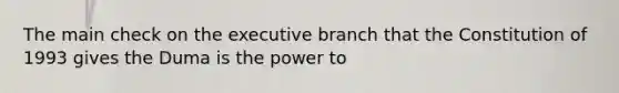 The main check on the executive branch that the Constitution of 1993 gives the Duma is the power to