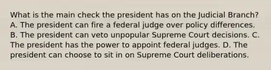 What is the main check the president has on the Judicial Branch? A. The president can fire a federal judge over policy differences. B. The president can veto unpopular Supreme Court decisions. C. The president has the power to appoint federal judges. D. The president can choose to sit in on Supreme Court deliberations.