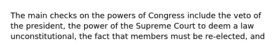 The main checks on the powers of Congress include the veto of the president, the power of the Supreme Court to deem a law unconstitutional, the fact that members must be re-elected, and