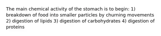 The main chemical activity of the stomach is to begin: 1) breakdown of food into smaller particles by churning movements 2) digestion of lipids 3) digestion of carbohydrates 4) digestion of proteins