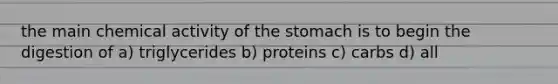 the main chemical activity of the stomach is to begin the digestion of a) triglycerides b) proteins c) carbs d) all