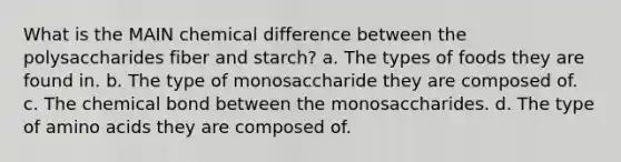 What is the MAIN chemical difference between the polysaccharides fiber and starch? a. The types of foods they are found in. b. The type of monosaccharide they are composed of. c. The chemical bond between the monosaccharides. d. The type of amino acids they are composed of.