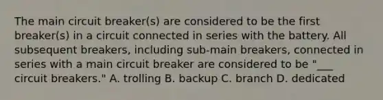 The main circuit breaker(s) are considered to be the first breaker(s) in a circuit connected in series with the battery. All subsequent breakers, including sub-main breakers, connected in series with a main circuit breaker are considered to be "___ circuit breakers." A. trolling B. backup C. branch D. dedicated