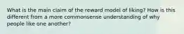 What is the main claim of the reward model of liking? How is this different from a more commonsense understanding of why people like one another?