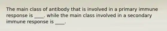 The main class of antibody that is involved in a primary immune response is ____. while the main class involved in a secondary immune response is ____.