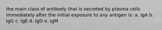 the main class of antibody that is secreted by plasma cells immediately after the initial exposure to any antigen is: a. IgA b. IgG c. IgE d. IgD e. IgM