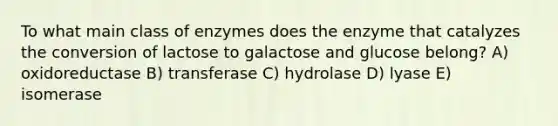 To what main class of enzymes does the enzyme that catalyzes the conversion of lactose to galactose and glucose belong? A) oxidoreductase B) transferase C) hydrolase D) lyase E) isomerase