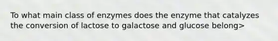 To what main class of enzymes does the enzyme that catalyzes the conversion of lactose to galactose and glucose belong>