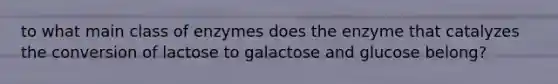 to what main class of enzymes does the enzyme that catalyzes the conversion of lactose to galactose and glucose belong?