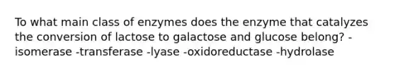 To what main class of enzymes does the enzyme that catalyzes the conversion of lactose to galactose and glucose belong? -isomerase -transferase -lyase -oxidoreductase -hydrolase