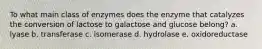 To what main class of enzymes does the enzyme that catalyzes the conversion of lactose to galactose and glucose belong? a. lyase b. transferase c. isomerase d. hydrolase e. oxidoreductase