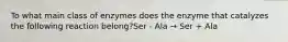 To what main class of enzymes does the enzyme that catalyzes the following reaction belong?Ser - Ala → Ser + Ala