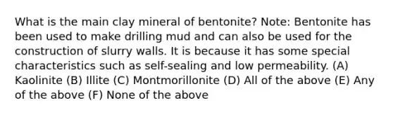 What is the main clay mineral of bentonite? Note: Bentonite has been used to make drilling mud and can also be used for the construction of slurry walls. It is because it has some special characteristics such as self-sealing and low permeability. (A) Kaolinite (B) Illite (C) Montmorillonite (D) All of the above (E) Any of the above (F) None of the above