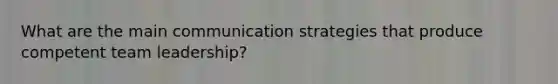 What are the main communication strategies that produce competent team leadership?