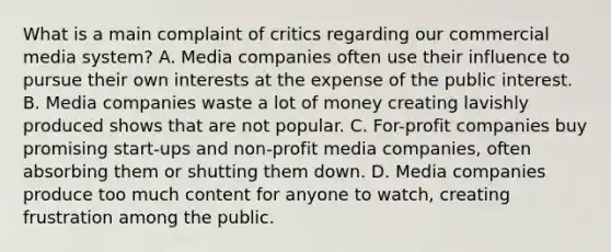 What is a main complaint of critics regarding our commercial media system? A. Media companies often use their influence to pursue their own interests at the expense of the public interest. B. Media companies waste a lot of money creating lavishly produced shows that are not popular. C. For-profit companies buy promising start-ups and non-profit media companies, often absorbing them or shutting them down. D. Media companies produce too much content for anyone to watch, creating frustration among the public.