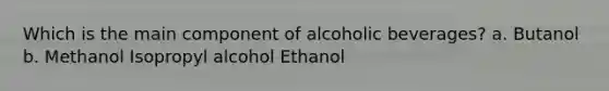 Which is the main component of alcoholic beverages? a. Butanol b. Methanol Isopropyl alcohol Ethanol