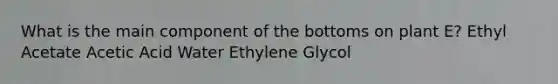 What is the main component of the bottoms on plant E? Ethyl Acetate Acetic Acid Water Ethylene Glycol