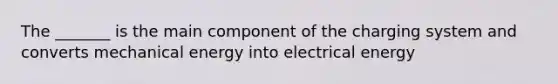 The _______ is the main component of the charging system and converts mechanical energy into electrical energy