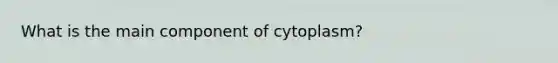 What is the main component of cytoplasm?