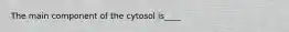 The main component of the cytosol is____